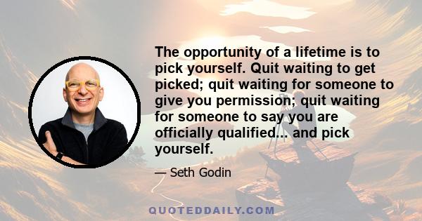 The opportunity of a lifetime is to pick yourself. Quit waiting to get picked; quit waiting for someone to give you permission; quit waiting for someone to say you are officially qualified... and pick yourself.