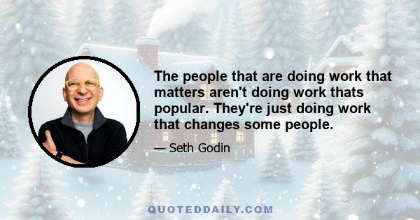 The people that are doing work that matters aren't doing work thats popular. They're just doing work that changes some people.