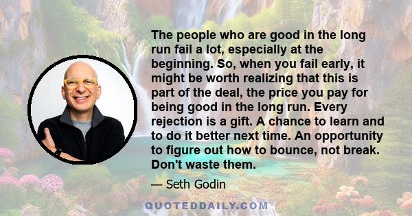 The people who are good in the long run fail a lot, especially at the beginning. So, when you fail early, it might be worth realizing that this is part of the deal, the price you pay for being good in the long run.