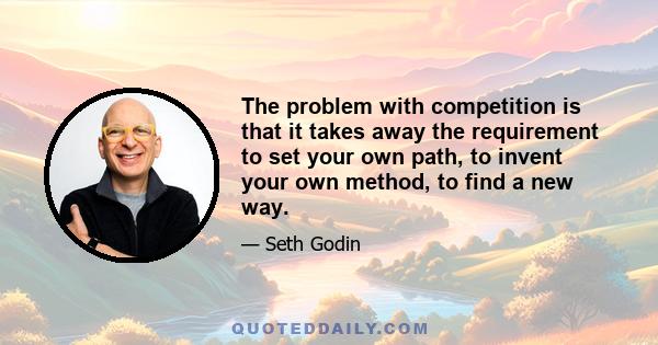 The problem with competition is that it takes away the requirement to set your own path, to invent your own method, to find a new way.