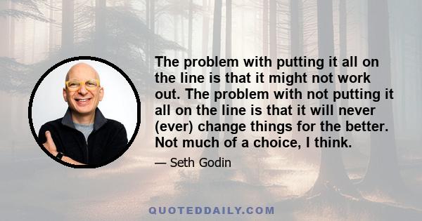 The problem with putting it all on the line is that it might not work out. The problem with not putting it all on the line is that it will never (ever) change things for the better. Not much of a choice, I think.