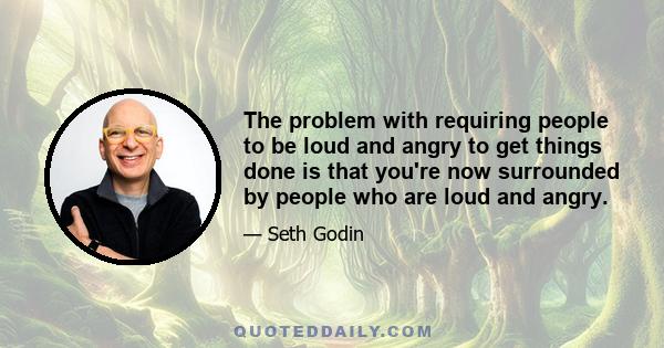 The problem with requiring people to be loud and angry to get things done is that you're now surrounded by people who are loud and angry.