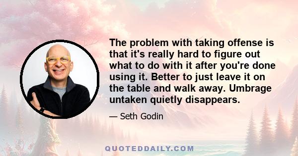 The problem with taking offense is that it's really hard to figure out what to do with it after you're done using it. Better to just leave it on the table and walk away. Umbrage untaken quietly disappears.