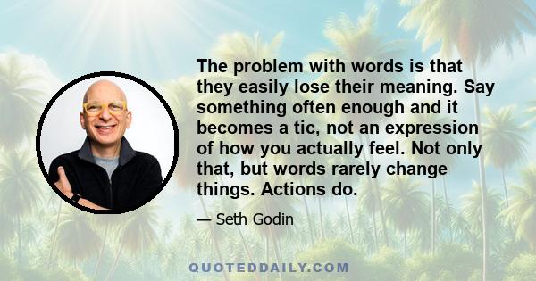 The problem with words is that they easily lose their meaning. Say something often enough and it becomes a tic, not an expression of how you actually feel. Not only that, but words rarely change things. Actions do.