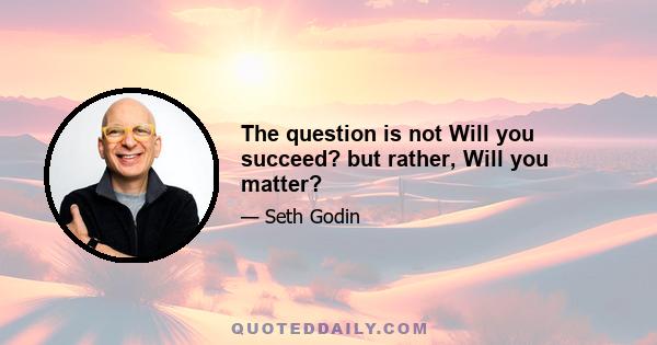 The question is not Will you succeed? but rather, Will you matter?