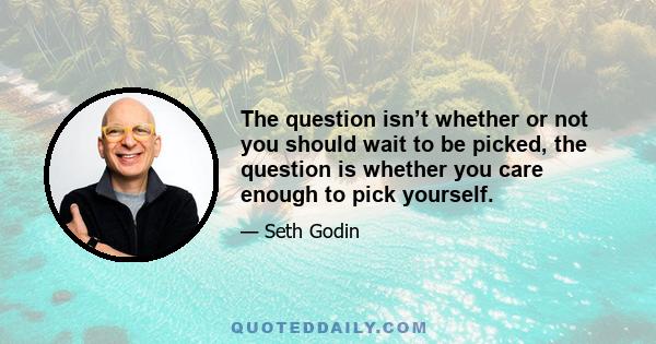 The question isn’t whether or not you should wait to be picked, the question is whether you care enough to pick yourself.