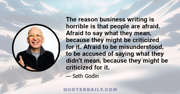 The reason business writing is horrible is that people are afraid. Afraid to say what they mean, because they might be criticized for it. Afraid to be misunderstood, to be accused of saying what they didn't mean,