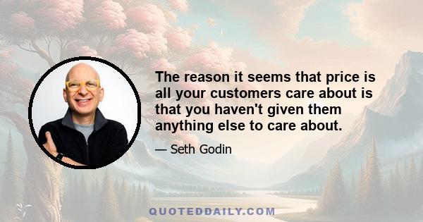 The reason it seems that price is all your customers care about is that you haven't given them anything else to care about.