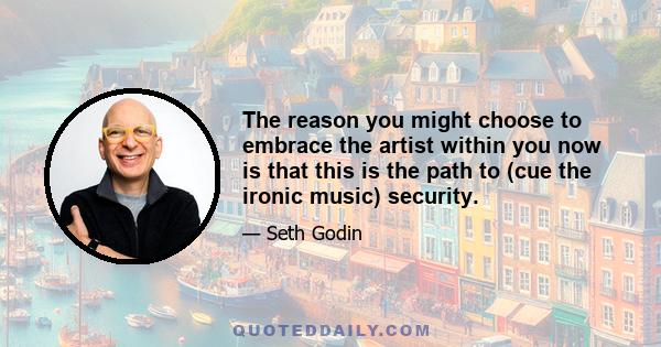 The reason you might choose to embrace the artist within you now is that this is the path to (cue the ironic music) security.