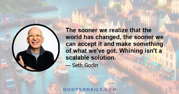 The sooner we realize that the world has changed, the sooner we can accept it and make something of what we've got. Whining isn't a scalable solution.