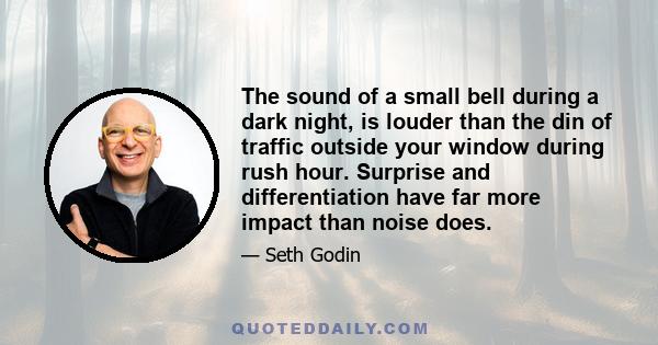 The sound of a small bell during a dark night, is louder than the din of traffic outside your window during rush hour. Surprise and differentiation have far more impact than noise does.