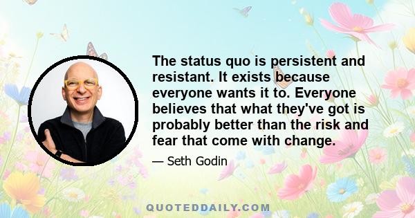 The status quo is persistent and resistant. It exists because everyone wants it to. Everyone believes that what they've got is probably better than the risk and fear that come with change.