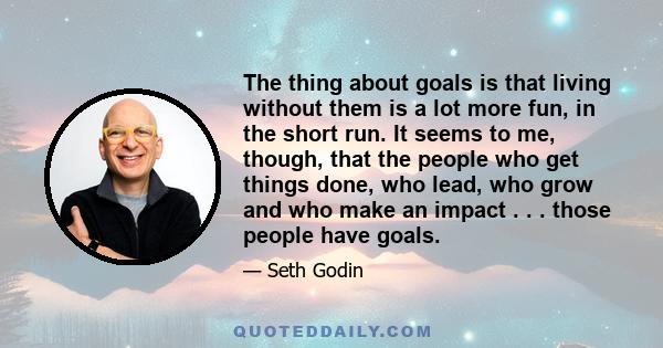 The thing about goals is that living without them is a lot more fun, in the short run. It seems to me, though, that the people who get things done, who lead, who grow and who make an impact . . . those people have goals.