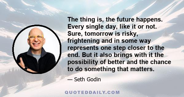 The thing is, the future happens. Every single day, like it or not. Sure, tomorrow is risky, frightening and in some way represents one step closer to the end. But it also brings with it the possibility of better and