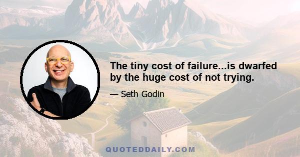 The tiny cost of failure...is dwarfed by the huge cost of not trying.