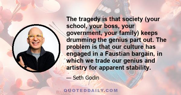 The tragedy is that society (your school, your boss, your government, your family) keeps drumming the genius part out. The problem is that our culture has engaged in a Faustian bargain, in which we trade our genius and