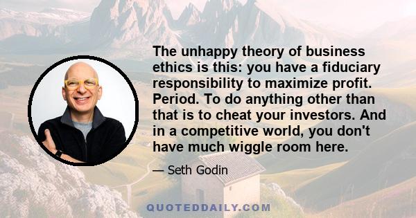 The unhappy theory of business ethics is this: you have a fiduciary responsibility to maximize profit. Period. To do anything other than that is to cheat your investors. And in a competitive world, you don't have much