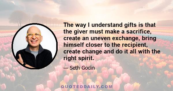 The way I understand gifts is that the giver must make a sacrifice, create an uneven exchange, bring himself closer to the recipient, create change and do it all with the right spirit.