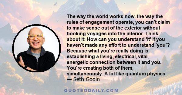 The way the world works now, the way the rules of engagement operate, you can't claim to make sense out of the exterior without booking voyages into the interior. Think about it: How can you understand 'it' if you