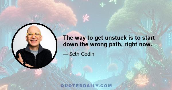 The way to get unstuck is to start down the wrong path, right now.