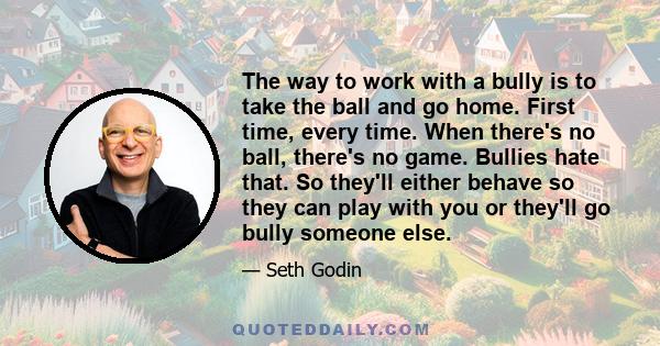 The way to work with a bully is to take the ball and go home. First time, every time. When there's no ball, there's no game. Bullies hate that. So they'll either behave so they can play with you or they'll go bully