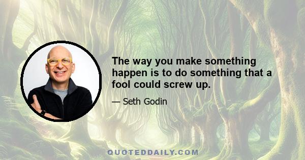 The way you make something happen is to do something that a fool could screw up.