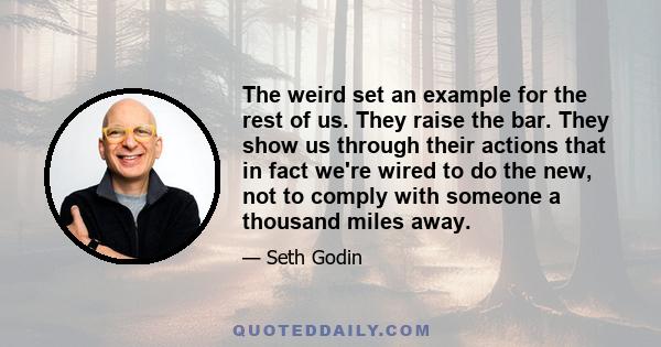 The weird set an example for the rest of us. They raise the bar. They show us through their actions that in fact we're wired to do the new, not to comply with someone a thousand miles away.