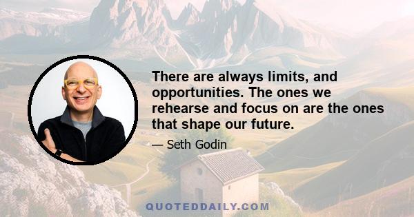 There are always limits, and opportunities. The ones we rehearse and focus on are the ones that shape our future.