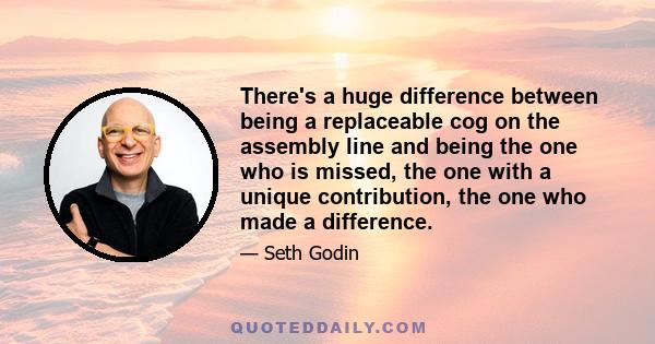 There's a huge difference between being a replaceable cog on the assembly line and being the one who is missed, the one with a unique contribution, the one who made a difference.