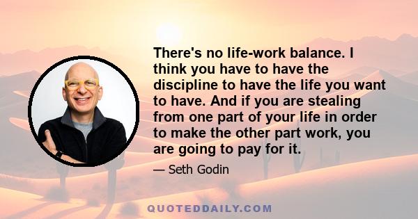 There's no life-work balance. I think you have to have the discipline to have the life you want to have. And if you are stealing from one part of your life in order to make the other part work, you are going to pay for