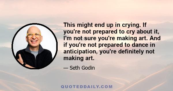 This might end up in crying. If you're not prepared to cry about it, I'm not sure you're making art. And if you're not prepared to dance in anticipation, you're definitely not making art.