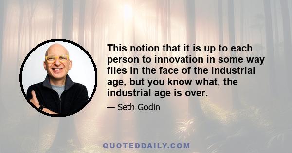 This notion that it is up to each person to innovation in some way flies in the face of the industrial age, but you know what, the industrial age is over.