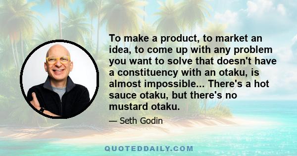 To make a product, to market an idea, to come up with any problem you want to solve that doesn't have a constituency with an otaku, is almost impossible... There's a hot sauce otaku, but there's no mustard otaku.