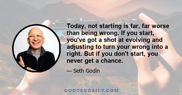 Today, not starting is far, far worse than being wrong. If you start, you've got a shot at evolving and adjusting to turn your wrong into a right. But if you don't start, you never get a chance.