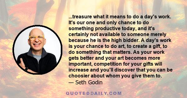 ...treasure what it means to do a day's work. It's our one and only chance to do something productive today, and it's certainly not available to someone merely because he is the high bidder. A day's work is your chance