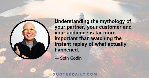 Understanding the mythology of your partner, your customer and your audience is far more important than watching the instant replay of what actually happened.