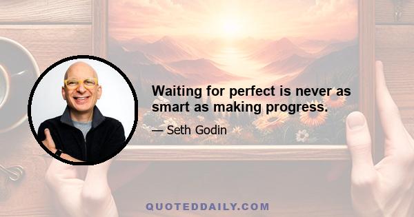 Waiting for perfect is never as smart as making progress.