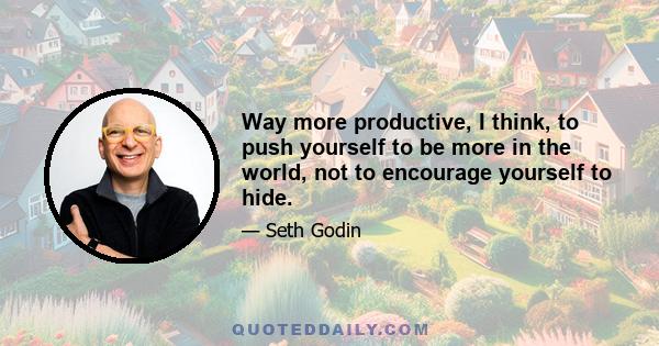 Way more productive, I think, to push yourself to be more in the world, not to encourage yourself to hide.