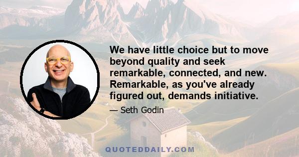 We have little choice but to move beyond quality and seek remarkable, connected, and new. Remarkable, as you've already figured out, demands initiative.