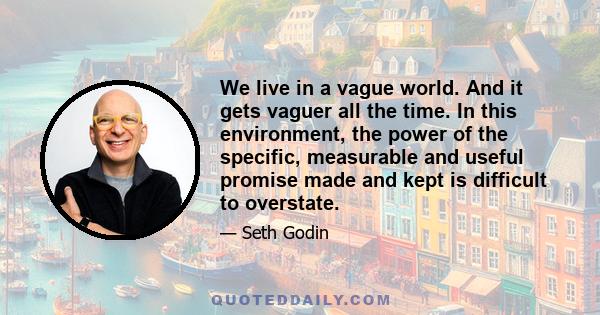 We live in a vague world. And it gets vaguer all the time. In this environment, the power of the specific, measurable and useful promise made and kept is difficult to overstate.