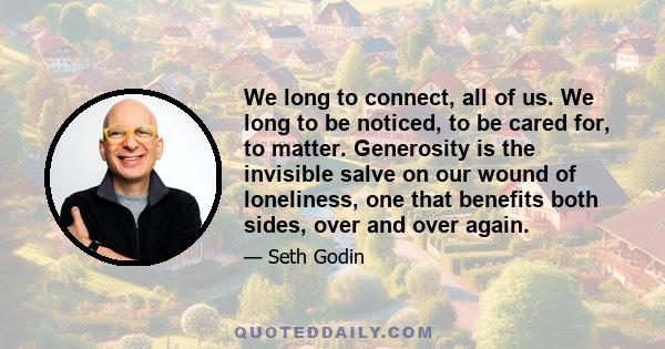 We long to connect, all of us. We long to be noticed, to be cared for, to matter. Generosity is the invisible salve on our wound of loneliness, one that benefits both sides, over and over again.