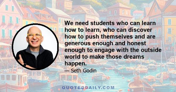 We need students who can learn how to learn, who can discover how to push themselves and are generous enough and honest enough to engage with the outside world to make those dreams happen.