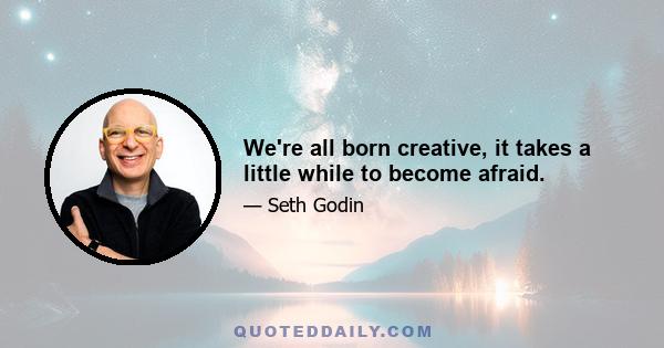 We're all born creative, it takes a little while to become afraid.