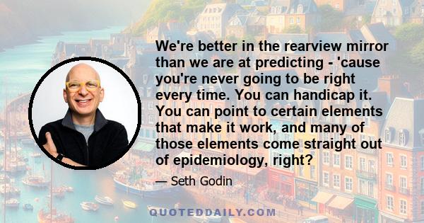 We're better in the rearview mirror than we are at predicting - 'cause you're never going to be right every time. You can handicap it. You can point to certain elements that make it work, and many of those elements come 