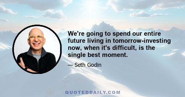 We're going to spend our entire future living in tomorrow-investing now, when it's difficult, is the single best moment.