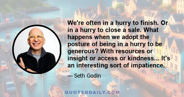 We're often in a hurry to finish. Or in a hurry to close a sale. What happens when we adopt the posture of being in a hurry to be generous? With resources or insight or access or kindness... It's an interesting sort of