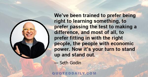 We’ve been trained to prefer being right to learning something, to prefer passing the test to making a difference, and most of all, to prefer fitting in with the right people, the people with economic power. Now it’s