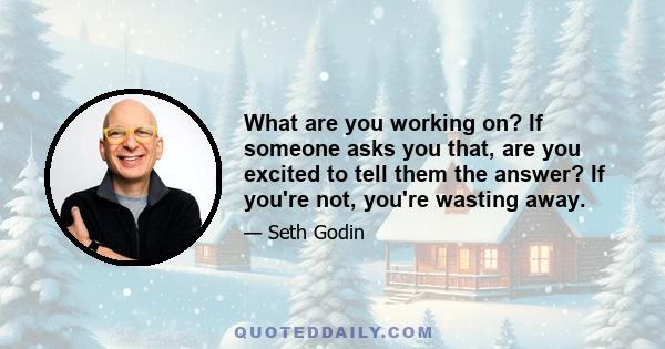 What are you working on? If someone asks you that, are you excited to tell them the answer? If you're not, you're wasting away.