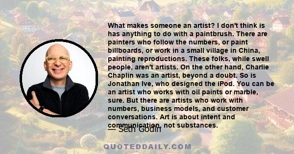 What makes someone an artist? I don't think is has anything to do with a paintbrush. There are painters who follow the numbers, or paint billboards, or work in a small village in China, painting reproductions. These