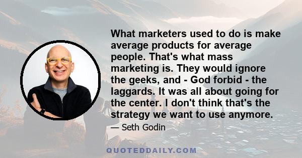 What marketers used to do is make average products for average people. That's what mass marketing is. They would ignore the geeks, and - God forbid - the laggards. It was all about going for the center. I don't think